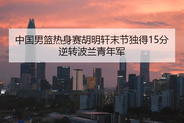 中国男篮热身赛胡明轩末节独得15分逆转波兰青年军